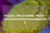 时空云社区，时空云社区货源站，探索未来—时空云社区的无限可能亿乐社区低价自营货源站