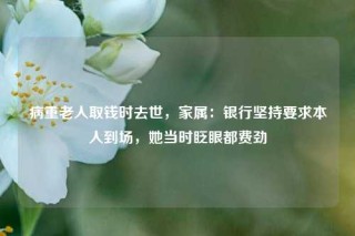 病重老人取钱时去世，家属：银行坚持要求本人到场，她当时眨眼都费劲