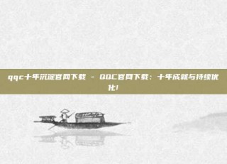 qqc十年沉淀官网下载 - QQC官网下载：十年成就与持续优化!