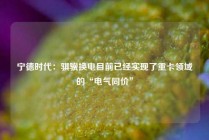 宁德时代：骐骥换电目前已经实现了重卡领域的“电气同价”