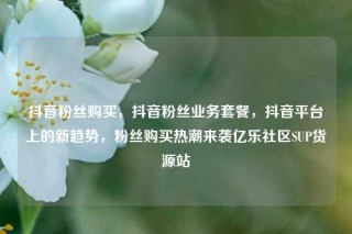 抖音粉丝购买，抖音粉丝业务套餐，抖音平台上的新趋势，粉丝购买热潮来袭亿乐社区SUP货源站