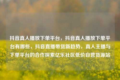 抖音真人播放下单平台，抖音真人播放下单平台有哪些，抖音直播带货新趋势	，真人主播与下单平台的合作探索亿乐社区低价自营货源站  第1张