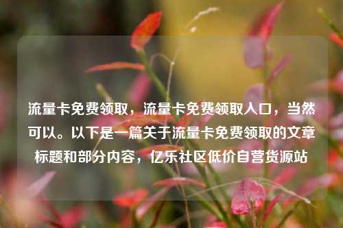 流量卡免费领取	，流量卡免费领取入口，当然可以。以下是一篇关于流量卡免费领取的文章标题和部分内容，亿乐社区低价自营货源站  第1张