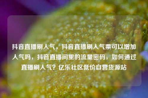 抖音直播刷人气	，抖音直播刷人气票可以增加人气吗，抖音直播间里的流量密码，如何通过直播刷人气？亿乐社区低价自营货源站  第1张